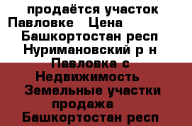 продаётся участок Павловке › Цена ­ 300 000 - Башкортостан респ., Нуримановский р-н, Павловка с. Недвижимость » Земельные участки продажа   . Башкортостан респ.